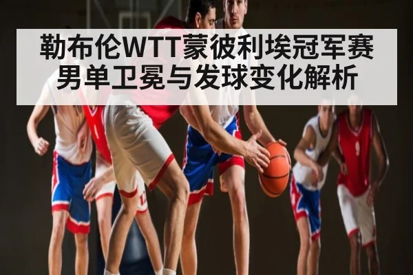 勒布伦WTT蒙彼利埃冠军赛男单卫冕与发球变化解析